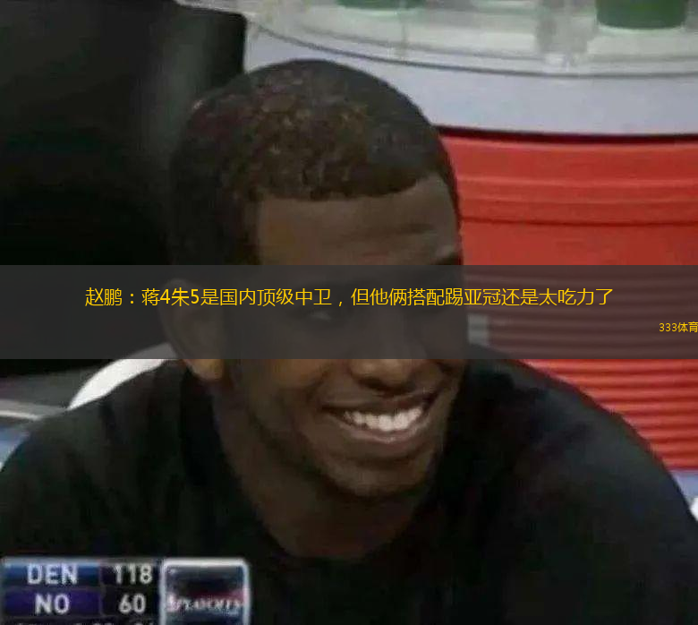 趙鵬：蔣4朱5是國內(nèi)頂級中衛(wèi)，但他倆搭配踢亞冠還是太吃力了